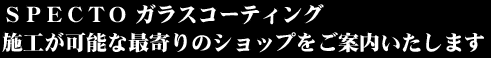 ＳＰＥＣＴＯ ガラスコーティング施工が可能な最寄りのショップをご案内いたします