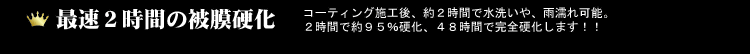 最速２時間の被膜硬化！コーティング施工後、約２時間で水洗いや、雨濡れ可能。２時間で約９５％硬化、４８時間で完全硬化します！！